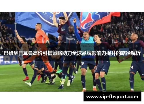 巴黎圣日耳曼高价引援策略助力全球品牌影响力提升的路径解析