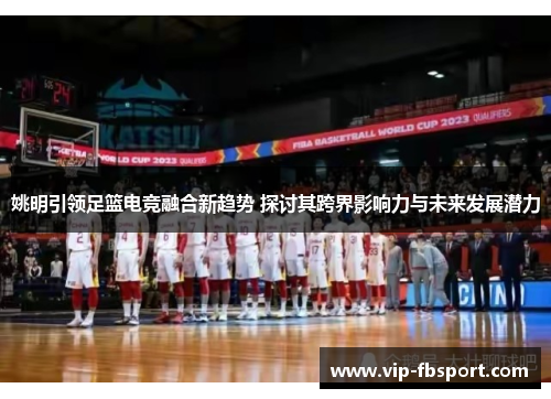 姚明引领足篮电竞融合新趋势 探讨其跨界影响力与未来发展潜力