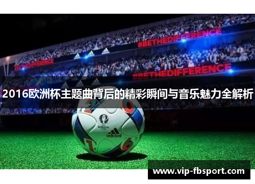 2016欧洲杯主题曲背后的精彩瞬间与音乐魅力全解析