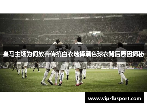 皇马主场为何放弃传统白衣选择黑色球衣背后原因揭秘